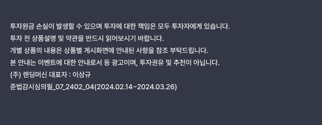 투자원금 손실이 발생할 수 있으며 투자에 대한 책임은 모두 투자자에게 있습니다. 투자 전 상품설명 및 약관을 반드시 읽어보시기 바랍니다. 개별 상품의 내용은 상품별 게시화면에 안내된 사항을 참조 부탁드립니다. 본 안내는 이벤트에 대한 안내로서 등 광고이며, 투자권유 및 추천이 아닙니다. (주) 렌딩머신 대표자 : 이상규 준법감시심의필_07_2402_04(2024.02.14~2024.03.26)