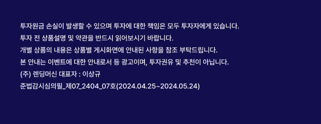 투자원금 손실이 발생할 수 있으며 투자에 대한 책임은 모두 투자자에게 있습니다.
									투자 전 상품설명 및 약관을 반드시 읽어보시기 바랍니다. 개별 상품의 내용은 상품별 게시화면에 안내된 사항을 참조 부탁드립니다. 본 안내는 이벤트에 대한 안내로서 등 광고이며, 투자권유 및 추천이 아닙니다. (주) 렌딩머신 대표자 : 이상규 준법감시심의필_제07_2404_07호(2024.04.25~2024.05.24)